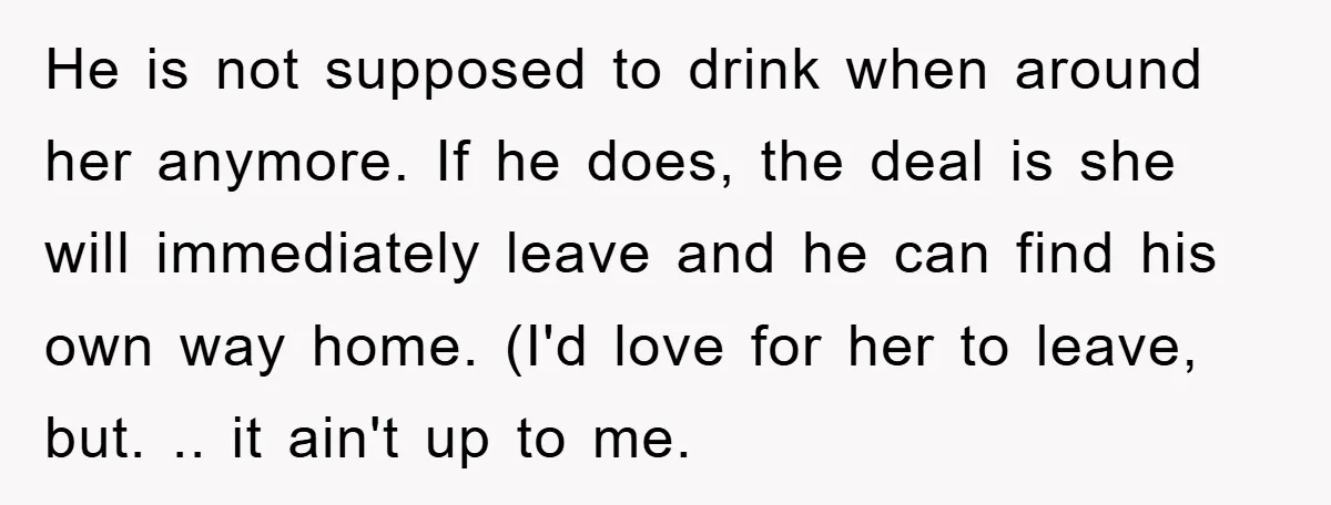 He is not supposed to drink when around her anymore. If he does, the deal is she will immediately leave and he can find his own way home. (I'd love...