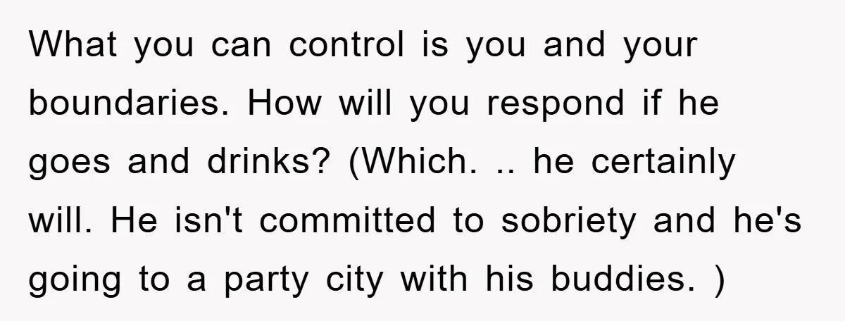 What you can control is you and your boundaries. How will you respond if he goes and drinks? (Which. .. he certainly will. He isn't committed to sobriety and he's...