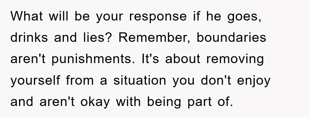 What will be your response if he goes, drinks and lies? Remember, boundaries aren't punishments. It's about removing yourself from a situation you don't enjoy and aren't okay with being...
