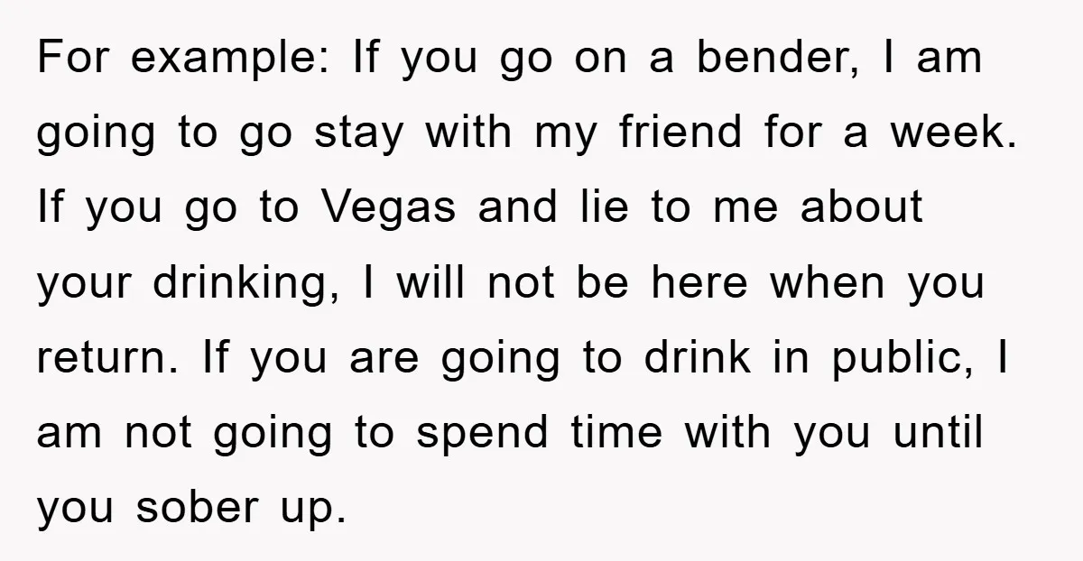 For example: If you go on a bender, I am going to go stay with my friend for a week. If you go to Vegas and lie to me about...