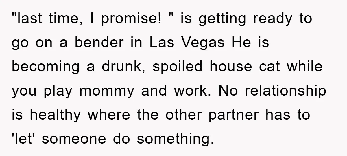 "last time, I promise! " is getting ready to go on a bender in Las Vegas He is becoming a drunk, spoiled house cat while you play mommy and work....