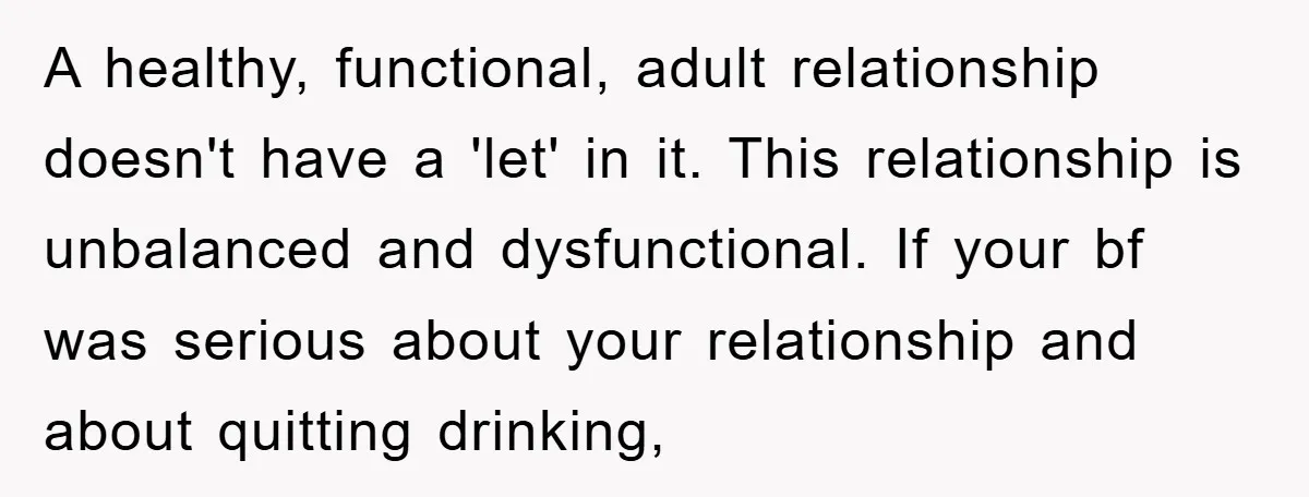 A healthy, functional, adult relationship doesn't have a 'let' in it. This relationship is unbalanced and dysfunctional. If your bf was serious about your relationship and about quitting drinking,
