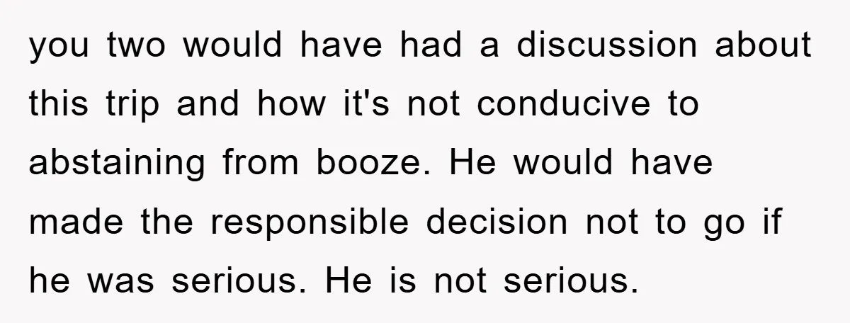 you two would have had a discussion about this trip and how it's not conducive to abstaining from booze. He would have made the responsible decision not to go if...