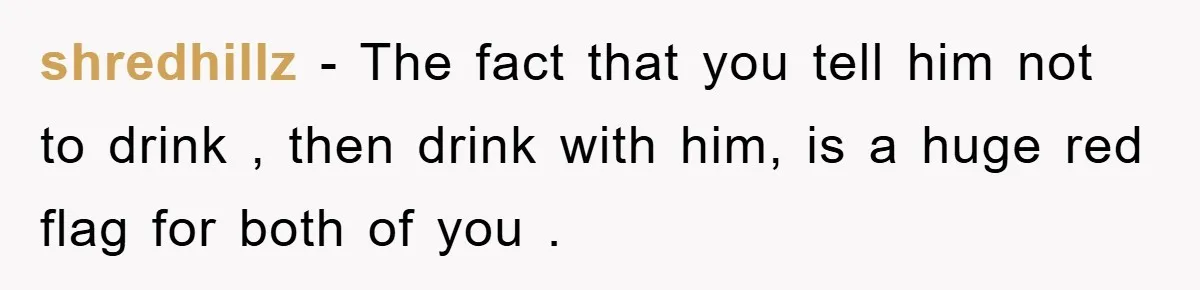 shredhillz − The fact that you tell him not to drink , then drink with him, is a huge red flag for both of you .