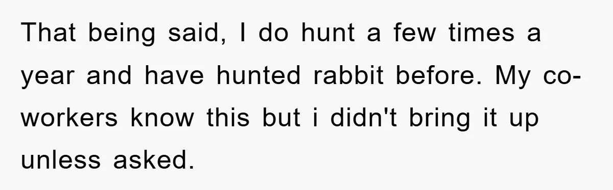 That being said, I do hunt a few times a year and have hunted rabbit before. My co-workers know this but i didn't bring it up unless asked.