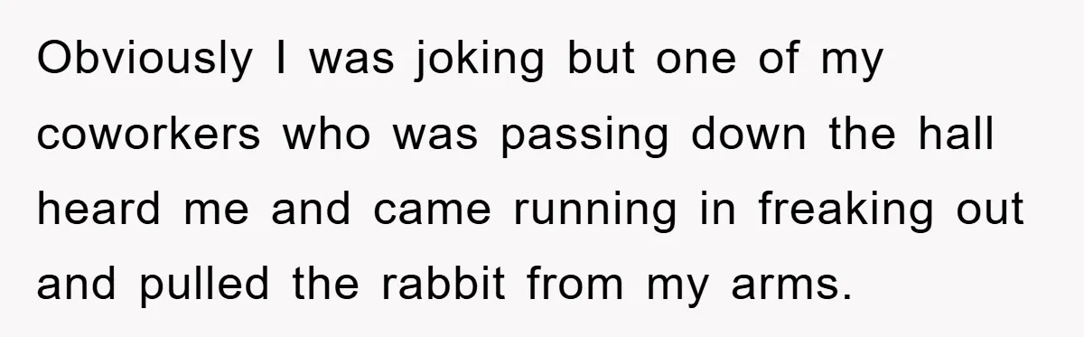 Obviously I was joking but one of my coworkers who was passing down the hall heard me and came running in freaking out and pulled the rabbit from my arms.
