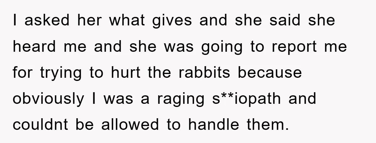 I asked her what gives and she said she heard me and she was going to report me for trying to hurt the rabbits because obviously I was a raging...