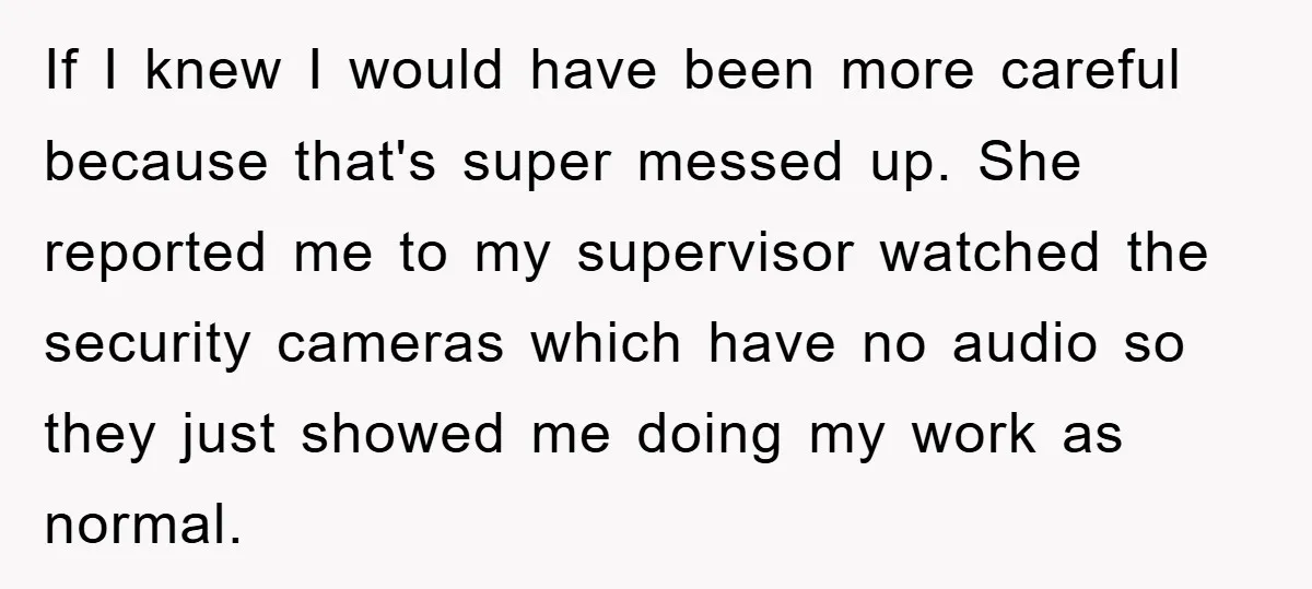 If I knew I would have been more careful because that's super messed up. She reported me to my supervisor watched the security cameras which have no audio so they...