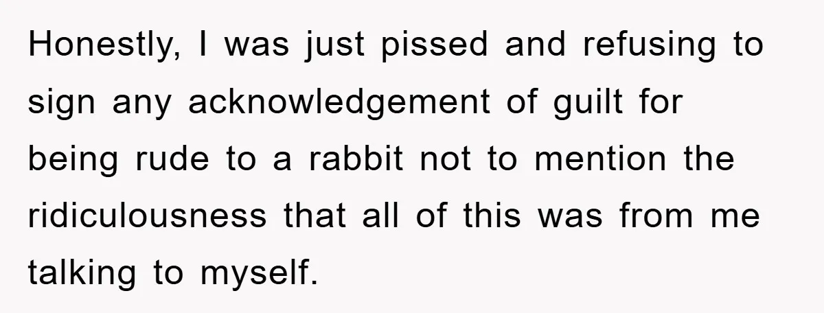 Honestly, I was just pissed and refusing to sign any acknowledgement of guilt for being rude to a rabbit not to mention the ridiculousness that all of this was from...