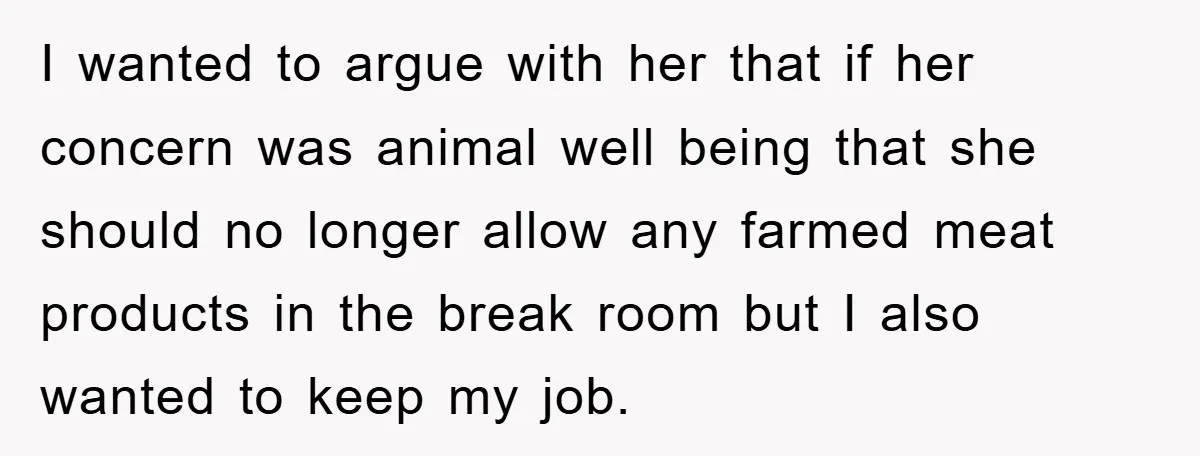 I wanted to argue with her that if her concern was animal well being that she should no longer allow any farmed meat products in the break room but I...