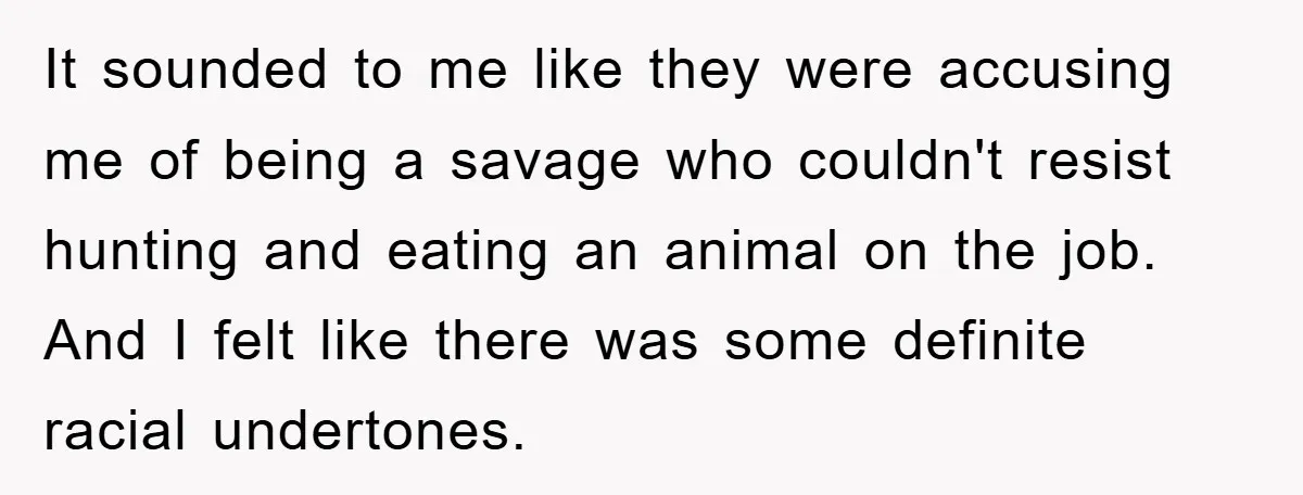 It sounded to me like they were accusing me of being a savage who couldn't resist hunting and eating an animal on the job. And I felt like there was...
