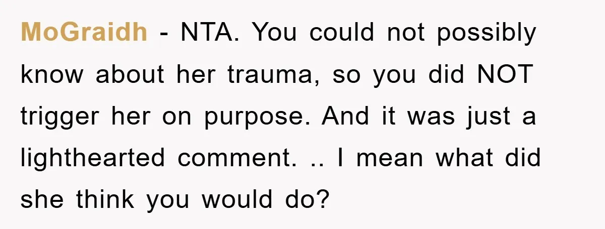 MoGraidh − NTA. You could not possibly know about her trauma, so you did NOT trigger her on purpose. And it was just a lighthearted comment. .. I mean what...