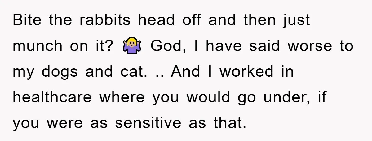 Bite the rabbits head off and then just munch on it? 🤷🏼‍♀️ God, I have said worse to my dogs and cat. .. And I worked in healthcare where you...