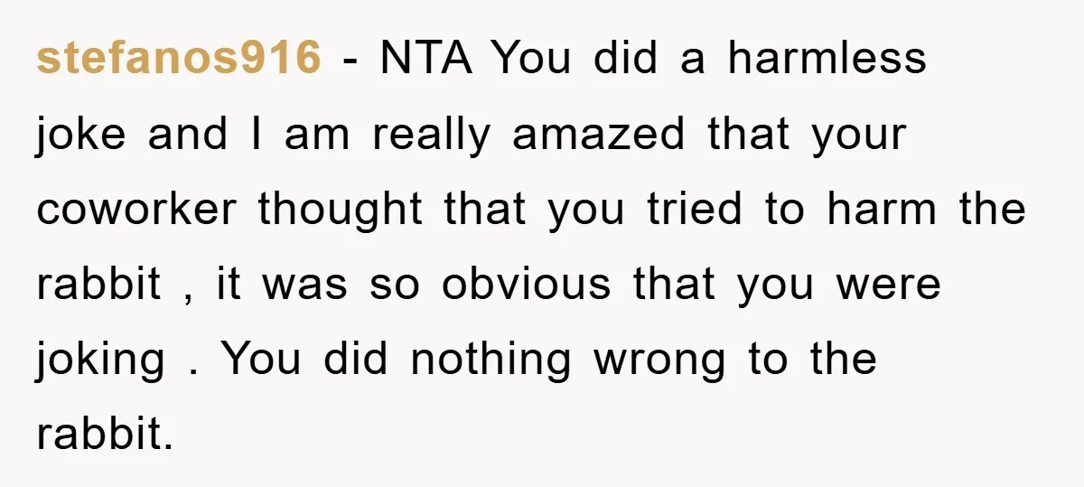 stefanos916 − NTA You did a harmless joke and I am really amazed that your coworker thought that you tried to harm the rabbit , it was so obvious that...