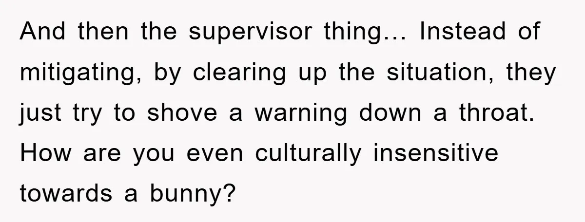 And then the supervisor thing… Instead of mitigating, by clearing up the situation, they just try to shove a warning down a throat. How are you even culturally insensitive towards...
