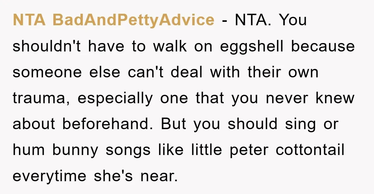 NTA BadAndPettyAdvice − NTA. You shouldn't have to walk on eggshell because someone else can't deal with their own trauma, especially one that you never knew about beforehand. But you...