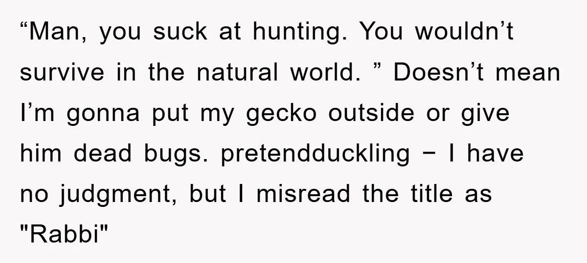 “Man, you suck at hunting. You wouldn’t survive in the natural world. ” Doesn’t mean I’m gonna put my gecko outside or give him dead bugs. pretendduckling − I have...