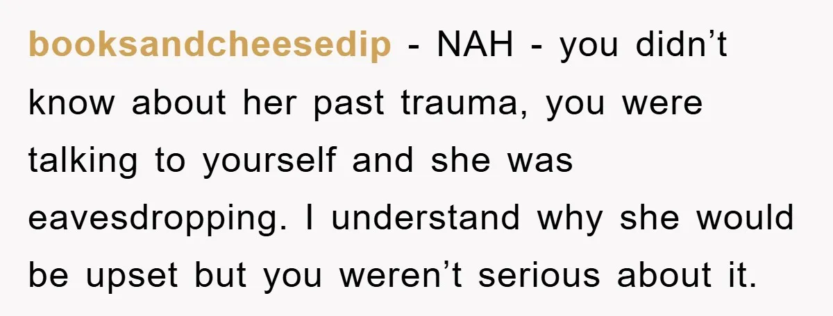 booksandcheesedip − NAH - you didn’t know about her past trauma, you were talking to yourself and she was eavesdropping. I understand why she would be upset but you weren’t...