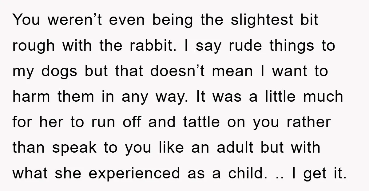 You weren’t even being the slightest bit rough with the rabbit. I say rude things to my dogs but that doesn’t mean I want to harm them in any way....