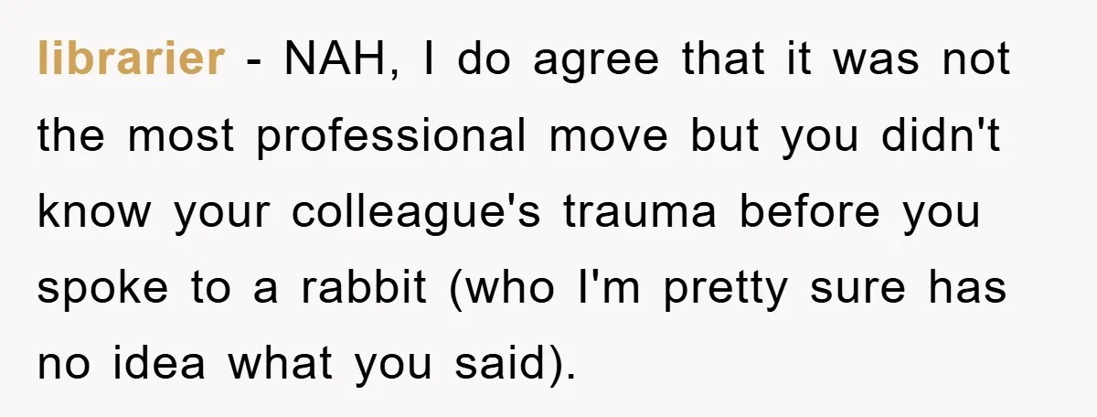 librarier − NAH, I do agree that it was not the most professional move but you didn't know your colleague's trauma before you spoke to a rabbit (who I'm pretty...