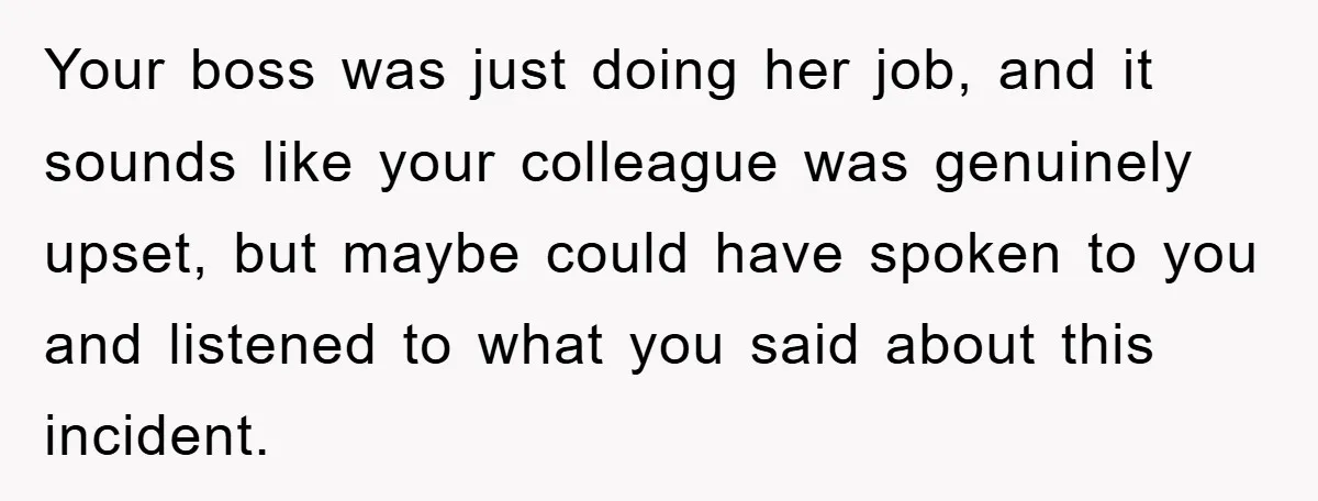 Your boss was just doing her job, and it sounds like your colleague was genuinely upset, but maybe could have spoken to you and listened to what you said about...
