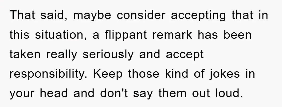 That said, maybe consider accepting that in this situation, a flippant remark has been taken really seriously and accept responsibility. Keep those kind of jokes in your head and don't...