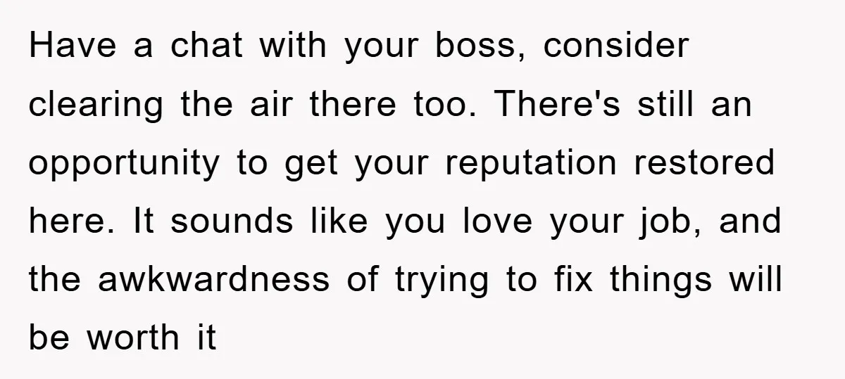 Have a chat with your boss, consider clearing the air there too. There's still an opportunity to get your reputation restored here. It sounds like you love your job, and...