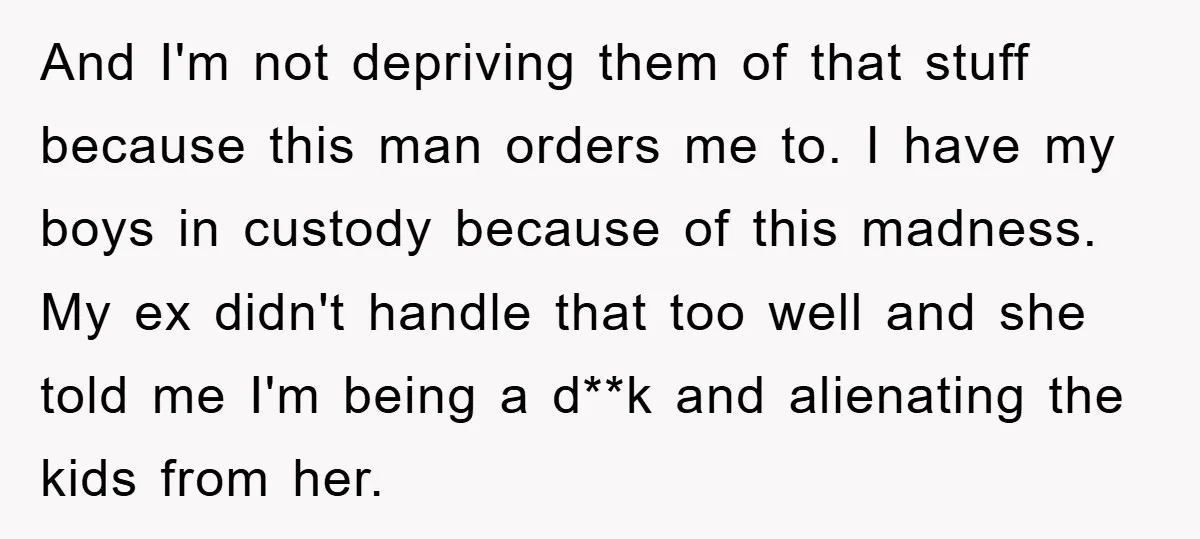 And I'm not depriving them of that stuff because this man orders me to. I have my boys in custody because of this madness. My ex didn't handle that too...