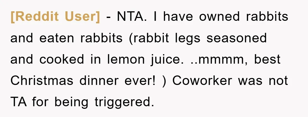 [Reddit User] − NTA. I have owned rabbits and eaten rabbits (rabbit legs seasoned and cooked in lemon juice. ..mmmm, best Christmas dinner ever! ) Coworker was not TA for...