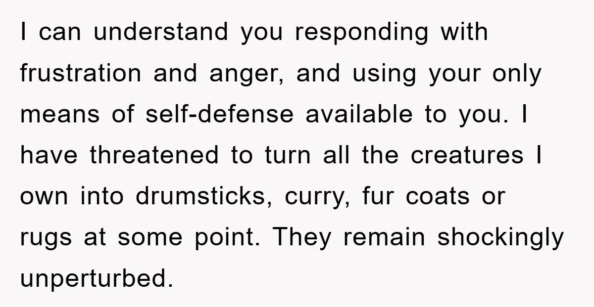 I can understand you responding with frustration and anger, and using your only means of self-defense available to you. I have threatened to turn all the creatures I own into...