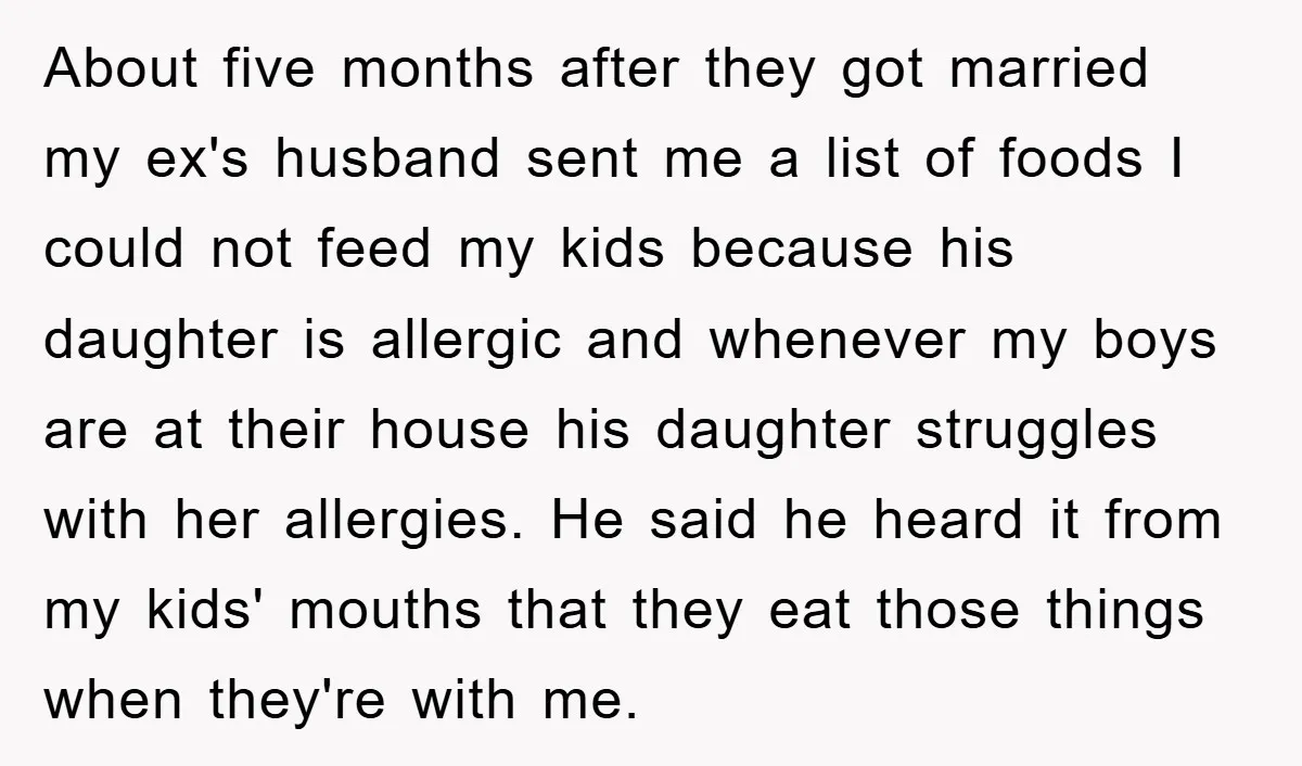 About five months after they got married my ex's husband sent me a list of foods I could not feed my kids because his daughter is allergic and whenever my...