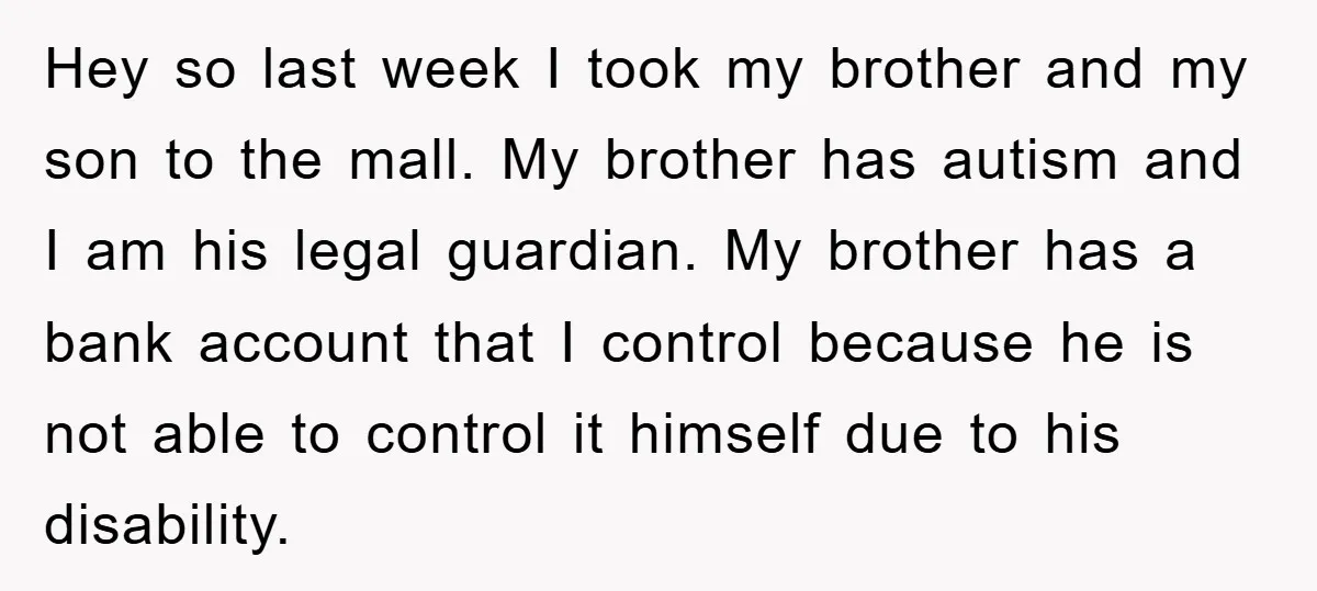 Hey so last week I took my brother and my son to the mall. My brother has autism and I am his legal guardian. My brother has a bank account...