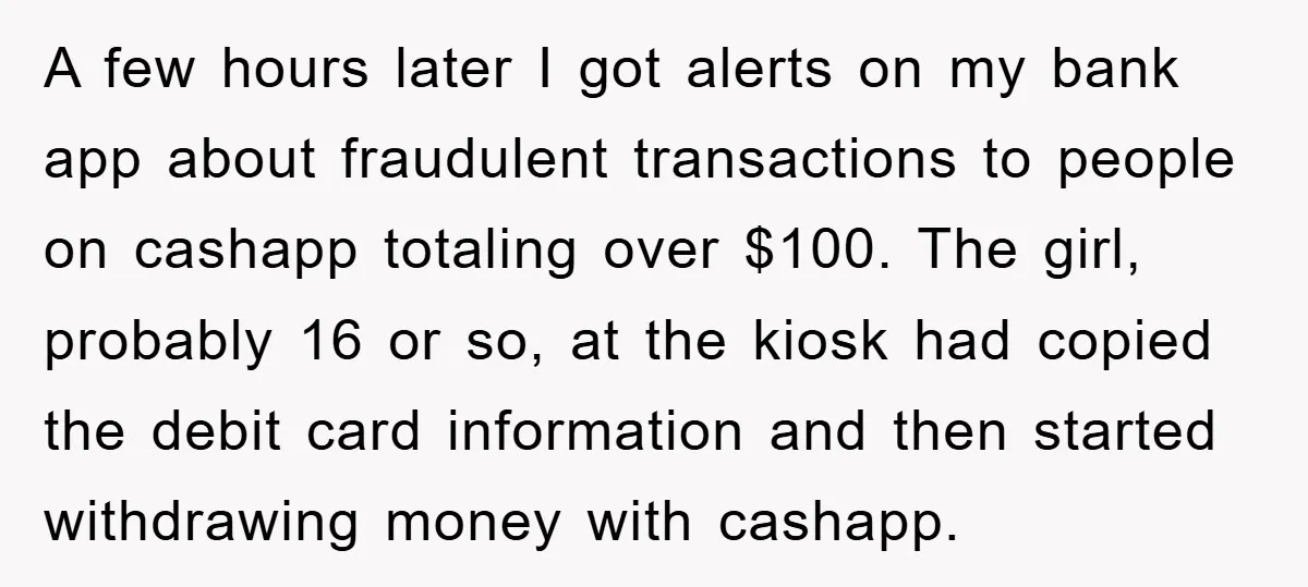 A few hours later I got alerts on my bank app about fraudulent transactions to people on cashapp totaling over $100. The girl, probably 16 or so, at the kiosk...