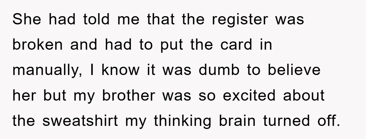 She had told me that the register was broken and had to put the card in manually, I know it was dumb to believe her but my brother was so...