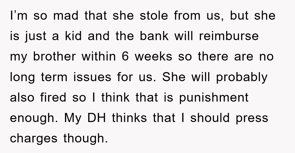 I’m so mad that she stole from us, but she is just a kid and the bank will reimburse my brother within 6 weeks so there are no long term...