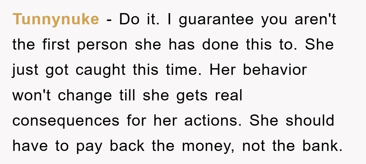 Tunnynuke − Do it. I guarantee you aren't the first person she has done this to. She just got caught this time. Her behavior won't change till she gets real...