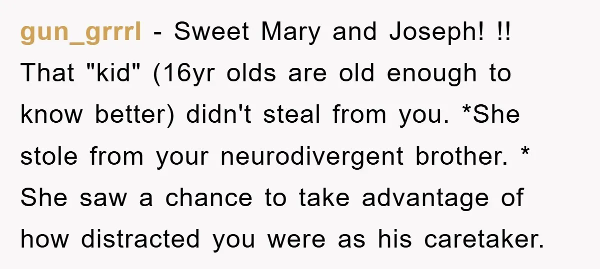 gun_grrrl − Sweet Mary and Joseph! !! That "kid" (16yr olds are old enough to know better) didn't steal from you. *She stole from your neurodivergent brother. * She saw...