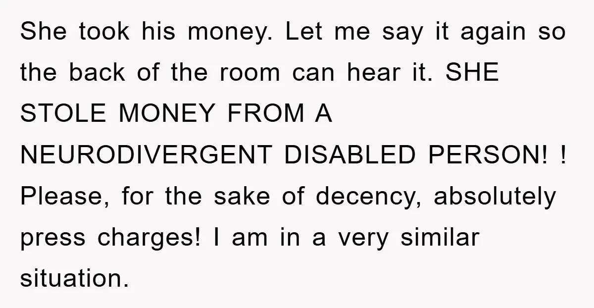 She took his money. Let me say it again so the back of the room can hear it. SHE STOLE MONEY FROM A NEURODIVERGENT DISABLED PERSON! ! Please, for the...