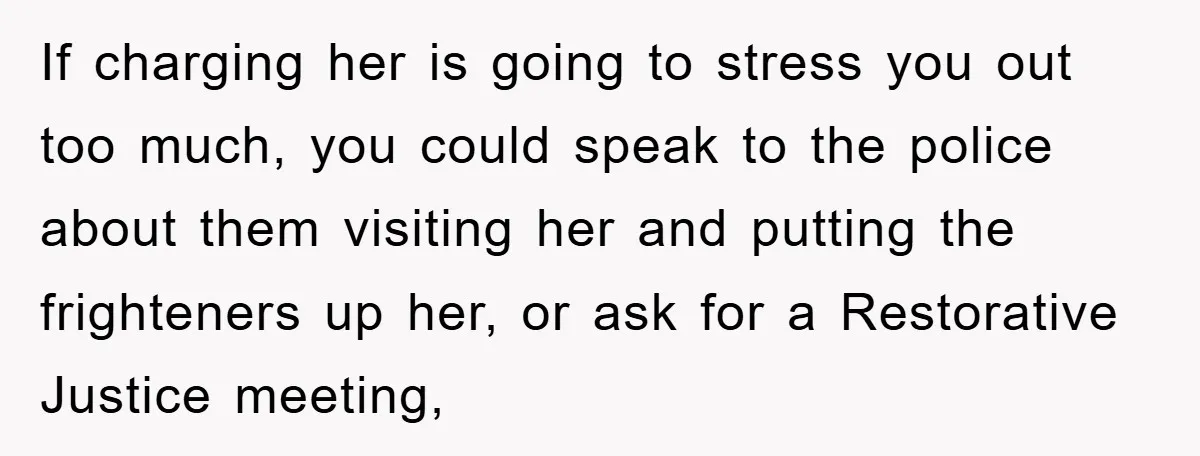 If charging her is going to stress you out too much, you could speak to the police about them visiting her and putting the frighteners up her, or ask for...