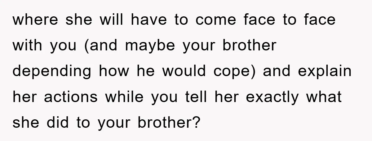 where she will have to come face to face with you (and maybe your brother depending how he would cope) and explain her actions while you tell her exactly what...