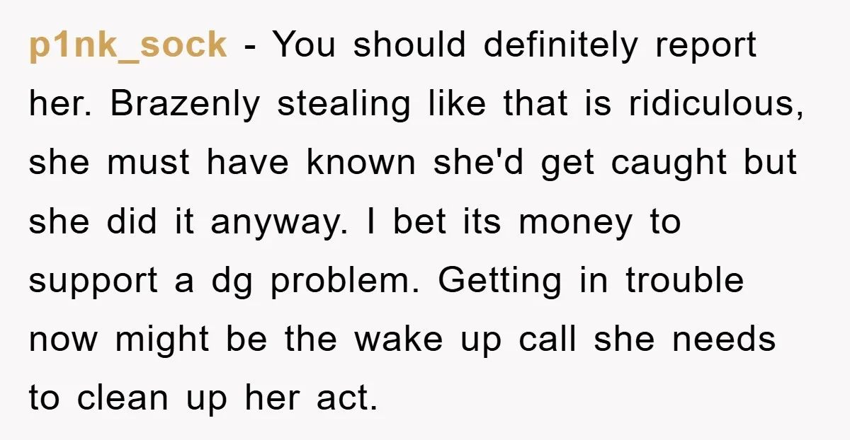 p1nk_sock − You should definitely report her. Brazenly stealing like that is ridiculous, she must have known she'd get caught but she did it anyway. I bet its money to...