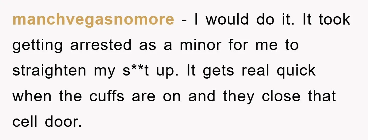 manchvegasnomore − I would do it. It took getting arrested as a minor for me to straighten my s**t up. It gets real quick when the cuffs are on and...
