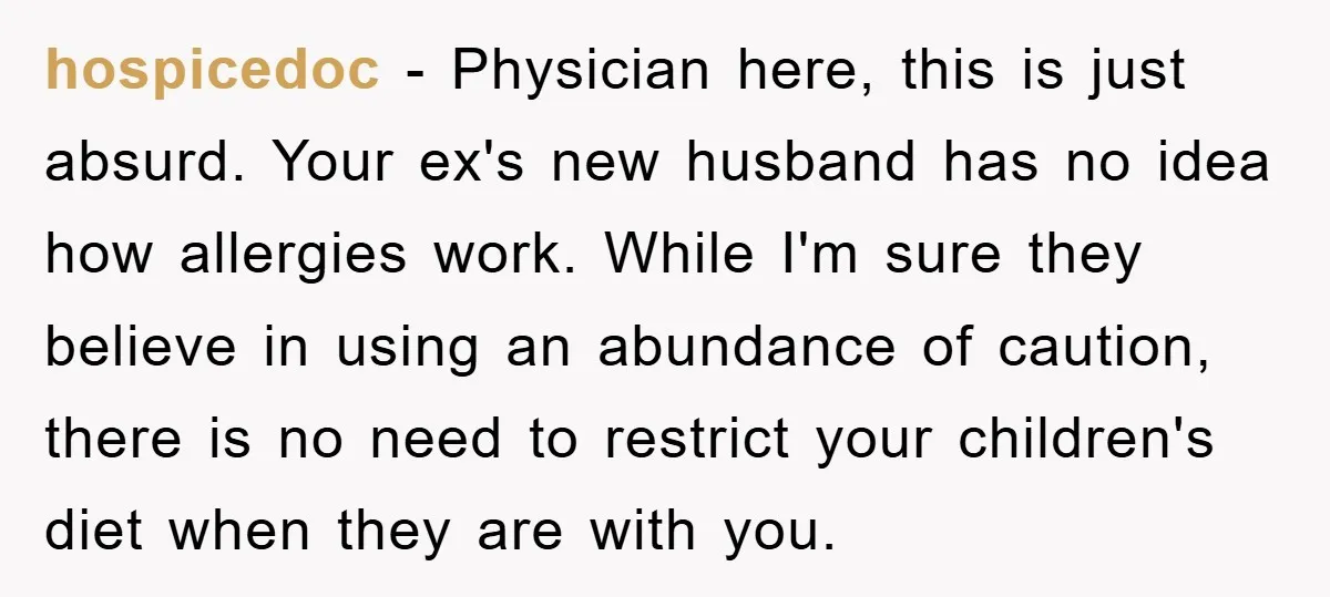 hospicedoc − Physician here, this is just absurd. Your ex's new husband has no idea how allergies work. While I'm sure they believe in using an abundance of caution, there...