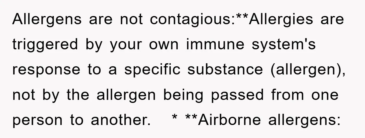Allergens are not contagious:**Allergies are triggered by your own immune system's response to a specific substance (allergen), not by the allergen being passed from one person to another. * **Airborne...