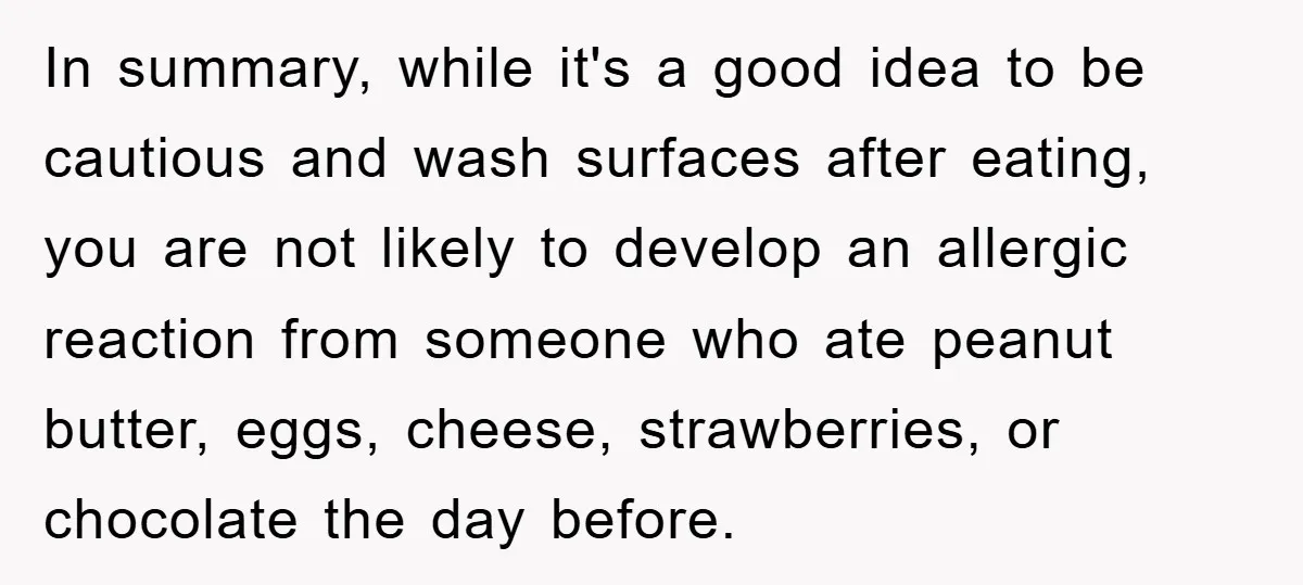 In summary, while it's a good idea to be cautious and wash surfaces after eating, you are not likely to develop an allergic reaction from someone who ate peanut butter,...