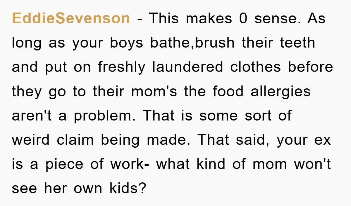 EddieSevenson − This makes 0 sense. As long as your boys bathe,brush their teeth and put on freshly laundered clothes before they go to their mom's the food allergies aren't...