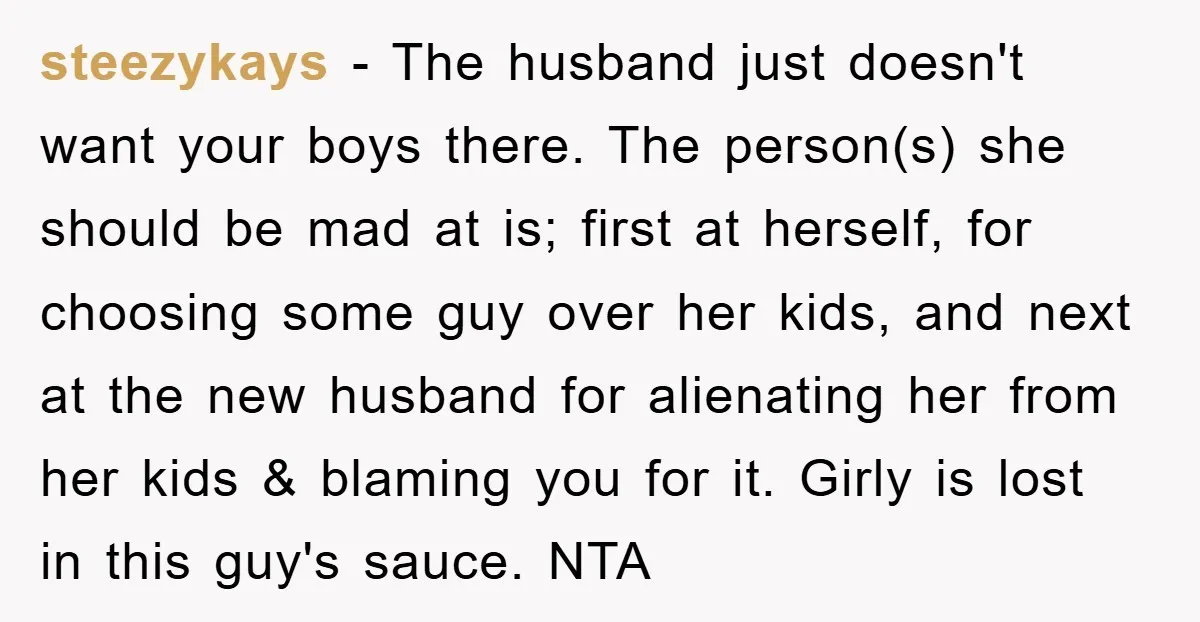 steezykays − The husband just doesn't want your boys there. The person(s) she should be mad at is; first at herself, for choosing some guy over her kids, and next...