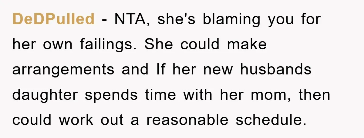DeDPulled − NTA, she's blaming you for her own failings. She could make arrangements and If her new husbands daughter spends time with her mom, then could work out a...