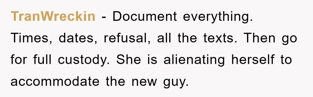TranWreckin − Document everything. Times, dates, refusal, all the texts. Then go for full custody. She is alienating herself to accommodate the new guy.