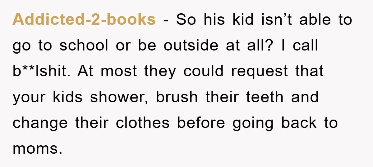 Addicted-2-books − So his kid isn’t able to go to school or be outside at all? I call b**lshit. At most they could request that your kids shower, brush their...